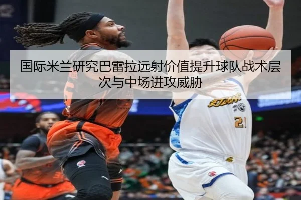 国际米兰研究巴雷拉远射价值提升球队战术层次与中场进攻威胁