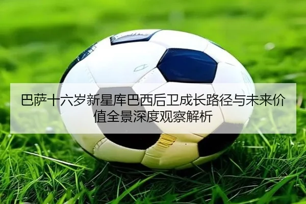 巴萨十六岁新星库巴西后卫成长路径与未来价值全景深度观察解析